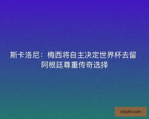 斯卡洛尼：梅西将自主决定世界杯去留 阿根廷尊重传奇选择