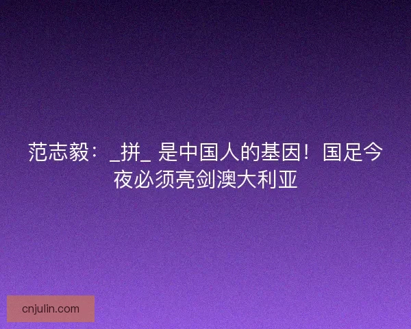 范志毅：_拼_ 是中国人的基因！国足今夜必须亮剑澳大利亚