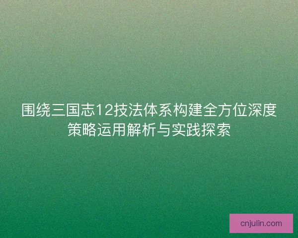 围绕三国志12技法体系构建全方位深度策略运用解析与实践探索