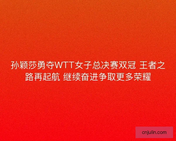 孙颖莎勇夺WTT女子总决赛双冠 王者之路再起航 继续奋进争取更多荣耀