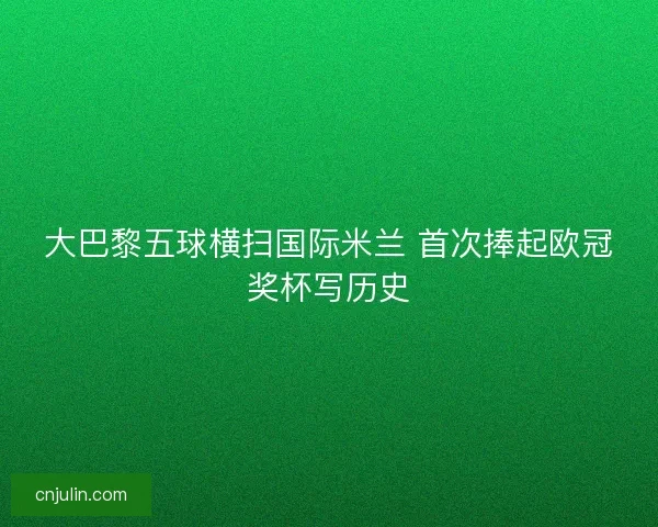 大巴黎五球横扫国际米兰 首次捧起欧冠奖杯写历史