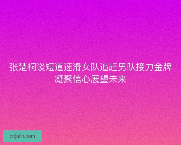 张楚桐谈短道速滑女队追赶男队接力金牌凝聚信心展望未来