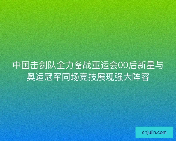 中国击剑队全力备战亚运会00后新星与奥运冠军同场竞技展现强大阵容