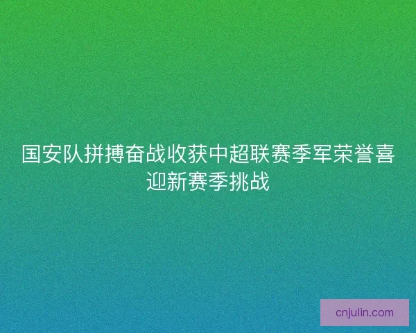 国安队拼搏奋战收获中超联赛季军荣誉喜迎新赛季挑战