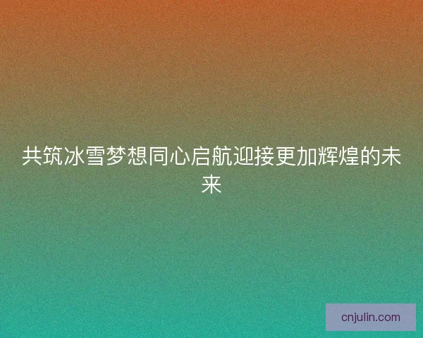 共筑冰雪梦想同心启航迎接更加辉煌的未来