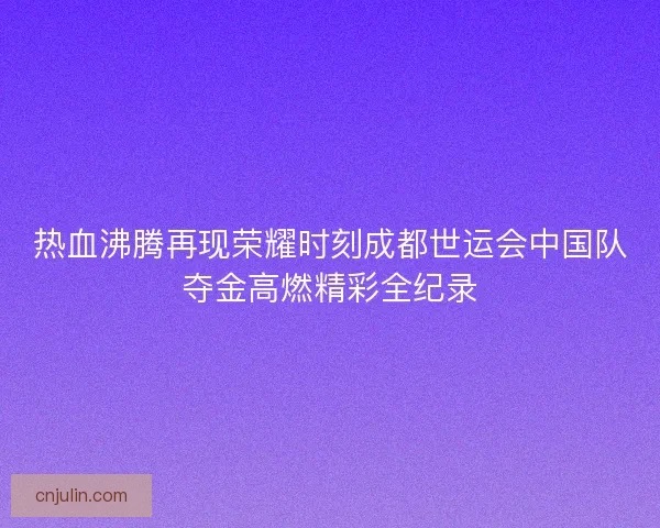热血沸腾再现荣耀时刻成都世运会中国队夺金高燃精彩全纪录